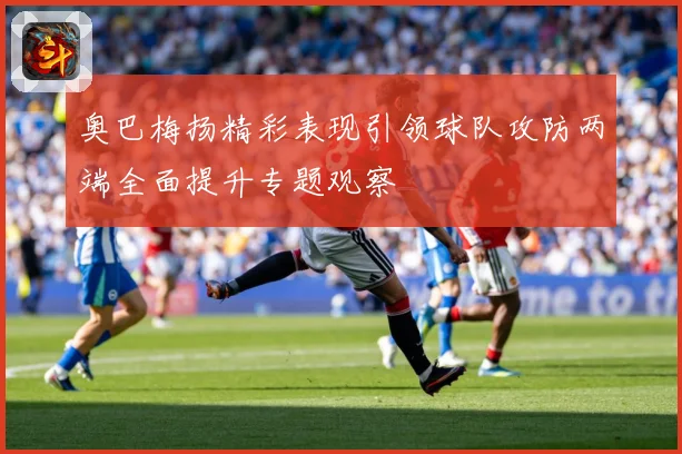 奥巴梅扬精彩表现引领球队攻防两端全面提升专题观察