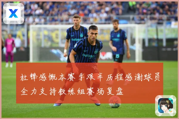 杜锋感慨本赛季艰辛历程感谢球员全力支持教练组赛场复盘
