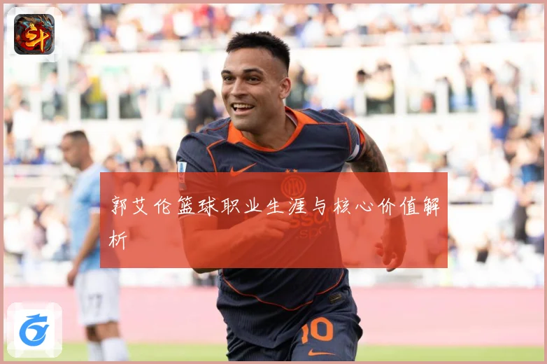 郭艾伦篮球职业生涯与核心价值解析