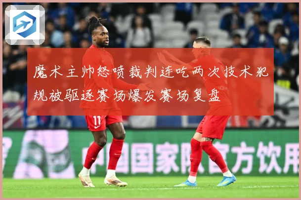魔术主帅怒喷裁判连吃两次技术犯规被驱逐赛场爆发赛场复盘