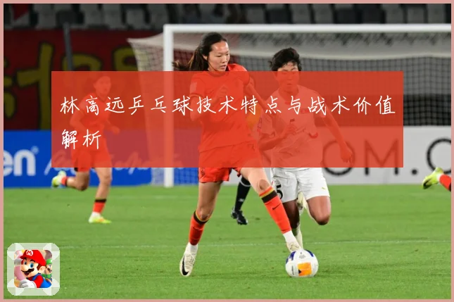 林高远乒乓球技术特点与战术价值解析